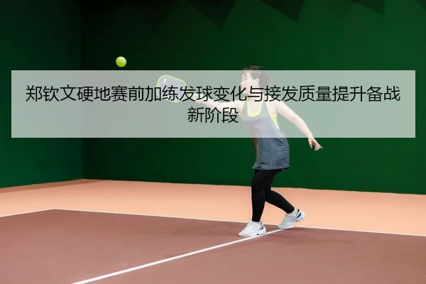 郑钦文硬地赛前加练发球变化与接发质量提升备战新阶段